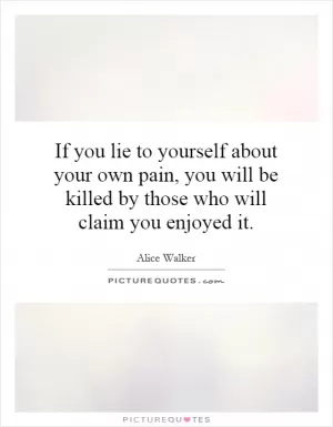 If you lie to yourself about your own pain, you will be killed by those who will claim you enjoyed it Picture Quote #1