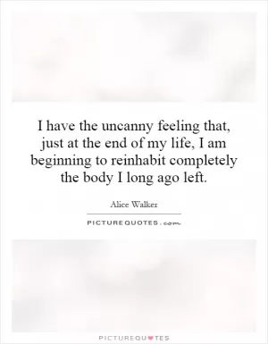 I have the uncanny feeling that, just at the end of my life, I am beginning to reinhabit completely the body I long ago left Picture Quote #1