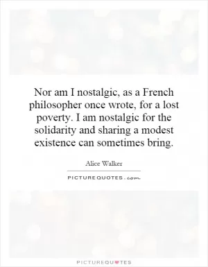 Nor am I nostalgic, as a French philosopher once wrote, for a lost poverty. I am nostalgic for the solidarity and sharing a modest existence can sometimes bring Picture Quote #1