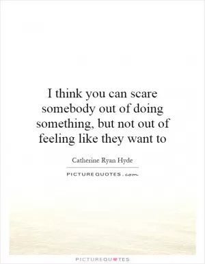 I think you can scare somebody out of doing something, but not out of feeling like they want to Picture Quote #1