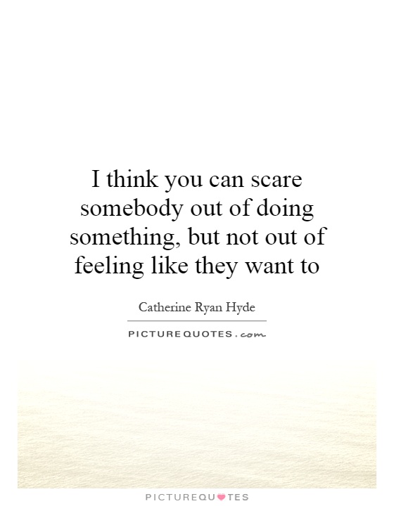 I think you can scare somebody out of doing something, but not out of feeling like they want to Picture Quote #1