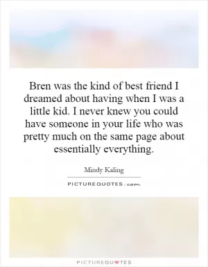 Bren was the kind of best friend I dreamed about having when I was a little kid. I never knew you could have someone in your life who was pretty much on the same page about essentially everything Picture Quote #1
