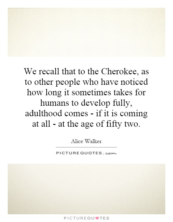 We recall that to the Cherokee, as to other people who have noticed how long it sometimes takes for humans to develop fully, adulthood comes - if it is coming at all - at the age of fifty two Picture Quote #1