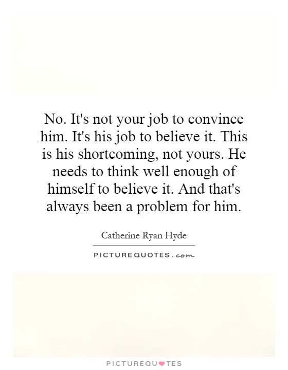 No. It's not your job to convince him. It's his job to believe it. This is his shortcoming, not yours. He needs to think well enough of himself to believe it. And that's always been a problem for him Picture Quote #1