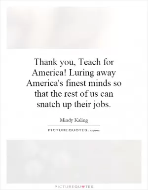 Thank you, Teach for America! Luring away America's finest minds so that the rest of us can snatch up their jobs Picture Quote #1