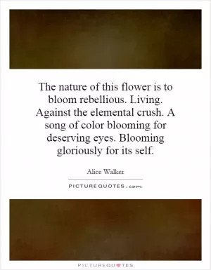 The nature of this flower is to bloom rebellious. Living. Against the elemental crush. A song of color blooming for deserving eyes. Blooming gloriously for its self Picture Quote #1