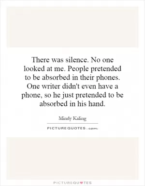 There was silence. No one looked at me. People pretended to be absorbed in their phones. One writer didn't even have a phone, so he just pretended to be absorbed in his hand Picture Quote #1