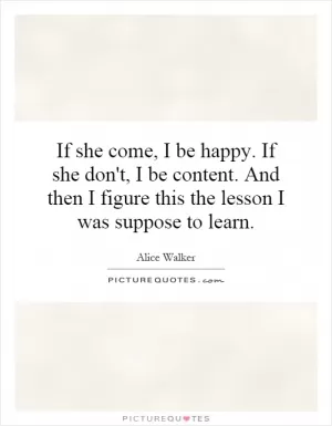 If she come, I be happy. If she don't, I be content. And then I figure this the lesson I was suppose to learn Picture Quote #1