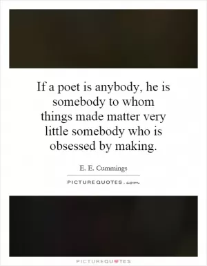 If a poet is anybody, he is somebody to whom things made matter very little somebody who is obsessed by making Picture Quote #1