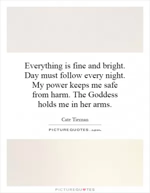 Everything is fine and bright. Day must follow every night. My power keeps me safe from harm. The Goddess holds me in her arms Picture Quote #1