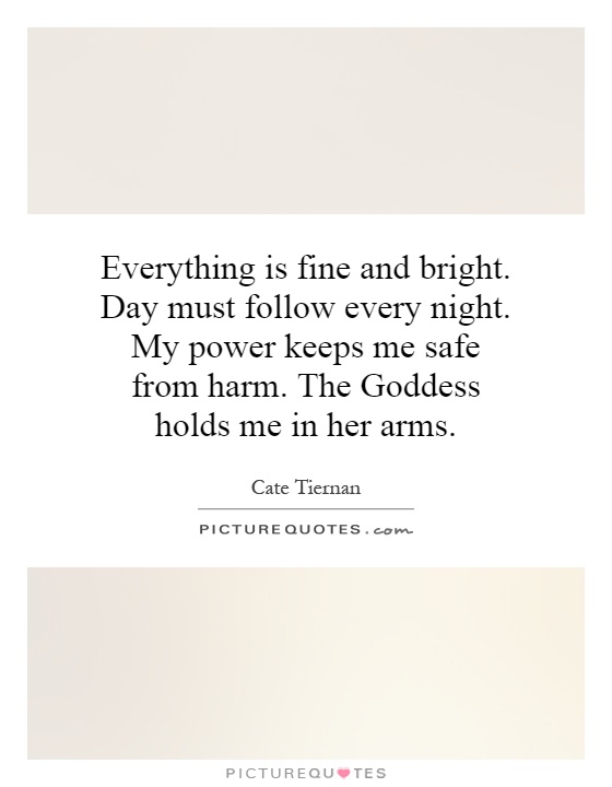 Everything is fine and bright. Day must follow every night. My power keeps me safe from harm. The Goddess holds me in her arms Picture Quote #1