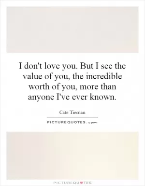 I don't love you. But I see the value of you, the incredible worth of you, more than anyone I've ever known Picture Quote #1