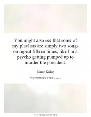 You might also see that some of my playlists are simply two songs on repeat fifteen times, like I'm a psycho getting pumped up to murder the president Picture Quote #1