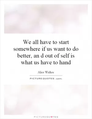 We all have to start somewhere if us want to do better, an d out of self is what us have to hand Picture Quote #1