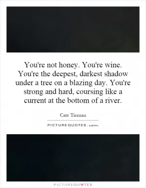 You're not honey. You're wine. You're the deepest, darkest shadow under a tree on a blazing day. You're strong and hard, coursing like a current at the bottom of a river Picture Quote #1