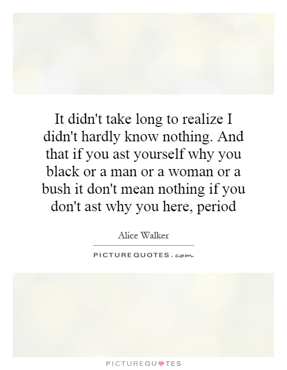 It didn't take long to realize I didn't hardly know nothing. And that if you ast yourself why you black or a man or a woman or a bush it don't mean nothing if you don't ast why you here, period Picture Quote #1