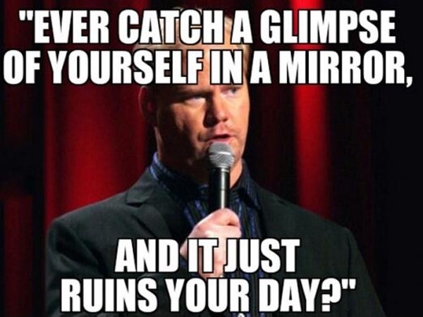 Ever catch a glimpse of yourself in a mirror, and it just ruins your day? Picture Quote #1