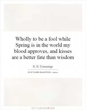 Wholly to be a fool while Spring is in the world my blood approves, and kisses are a better fate than wisdom Picture Quote #1
