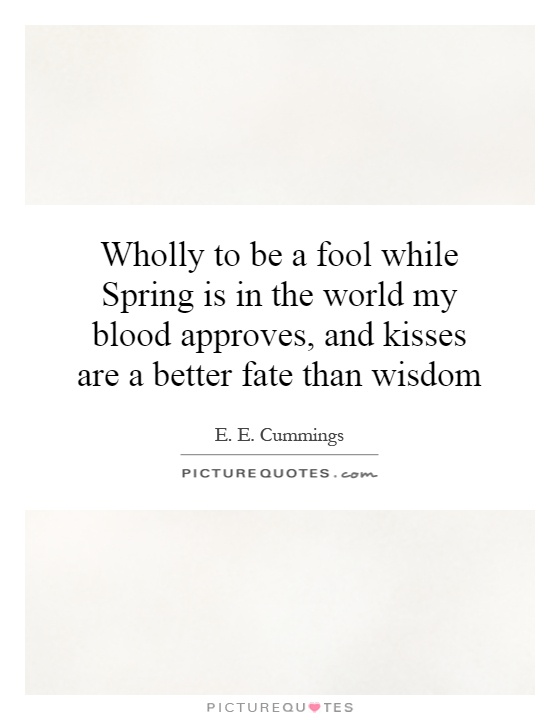 Wholly to be a fool while Spring is in the world my blood approves, and kisses are a better fate than wisdom Picture Quote #1