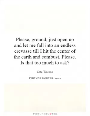 Please, ground, just open up and let me fall into an endless crevasse till I hit the center of the earth and combust. Please. Is that too much to ask? Picture Quote #1