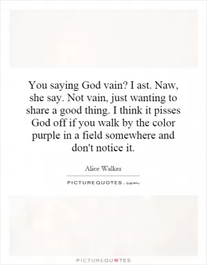 You saying God vain? I ast. Naw, she say. Not vain, just wanting to share a good thing. I think it pisses God off if you walk by the color purple in a field somewhere and don't notice it Picture Quote #1