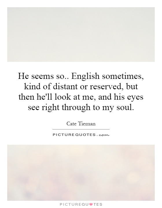 He seems so.. English sometimes, kind of distant or reserved, but then he'll look at me, and his eyes see right through to my soul Picture Quote #1