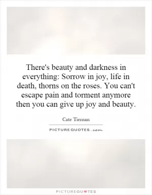There's beauty and darkness in everything: Sorrow in joy, life in death, thorns on the roses. You can't escape pain and torment anymore then you can give up joy and beauty Picture Quote #1