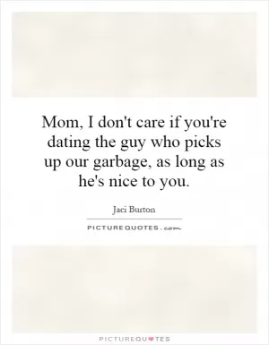 Mom, I don't care if you're dating the guy who picks up our garbage, as long as he's nice to you Picture Quote #1
