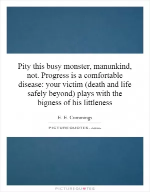Pity this busy monster, manunkind, not. Progress is a comfortable disease: your victim (death and life safely beyond) plays with the bigness of his littleness Picture Quote #1
