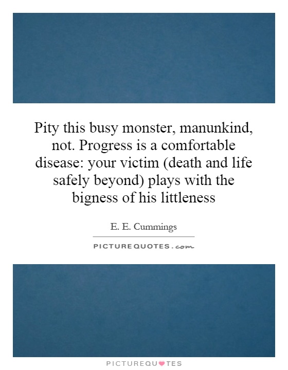 Pity this busy monster, manunkind, not. Progress is a comfortable disease: your victim (death and life safely beyond) plays with the bigness of his littleness Picture Quote #1