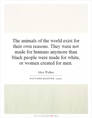 The animals of the world exist for their own reasons. They were not made for humans anymore than black people were made for white, or women created for men Picture Quote #1