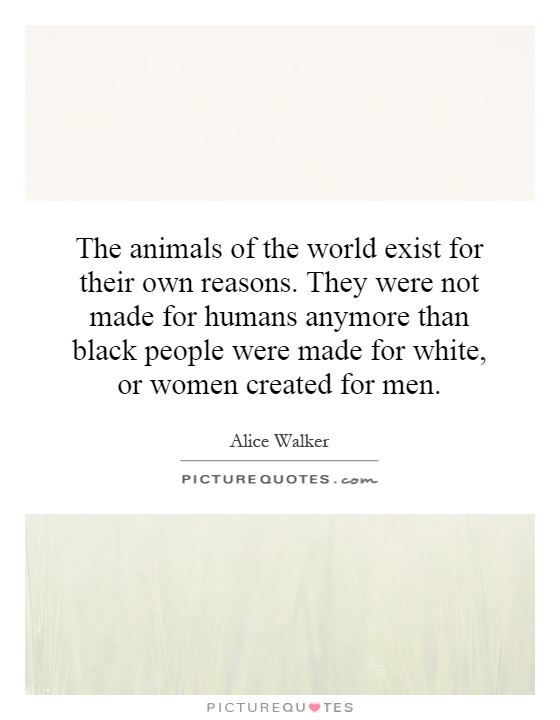 The animals of the world exist for their own reasons. They were not made for humans anymore than black people were made for white, or women created for men Picture Quote #1