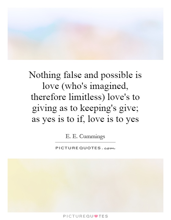 Nothing false and possible is love (who's imagined, therefore limitless) love's to giving as to keeping's give; as yes is to if, love is to yes Picture Quote #1