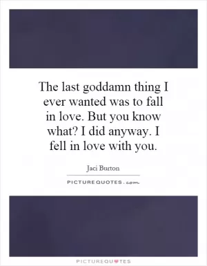 The last goddamn thing I ever wanted was to fall in love. But you know what? I did anyway. I fell in love with you Picture Quote #1