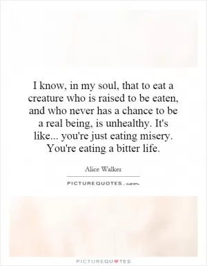 I know, in my soul, that to eat a creature who is raised to be eaten, and who never has a chance to be a real being, is unhealthy. It's like... you're just eating misery. You're eating a bitter life Picture Quote #1
