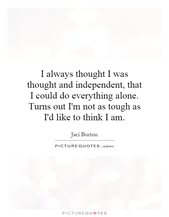 I always thought I was thought and independent, that I could do everything alone. Turns out I'm not as tough as I'd like to think I am Picture Quote #1