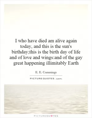 I who have died am alive again today, and this is the sun's birthday;this is the birth day of life and of love and wings:and of the gay great happening illimitably Earth Picture Quote #1