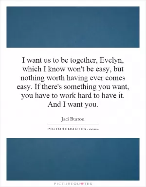 I want us to be together, Evelyn, which I know won't be easy, but nothing worth having ever comes easy. If there's something you want, you have to work hard to have it. And I want you Picture Quote #1