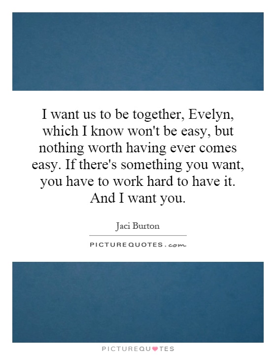 I want us to be together, Evelyn, which I know won't be easy, but nothing worth having ever comes easy. If there's something you want, you have to work hard to have it. And I want you Picture Quote #1