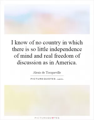 I know of no country in which there is so little independence of mind and real freedom of discussion as in America Picture Quote #1