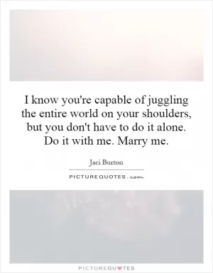 I know you're capable of juggling the entire world on your shoulders, but you don't have to do it alone. Do it with me. Marry me Picture Quote #1