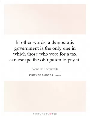 In other words, a democratic government is the only one in which those who vote for a tax can escape the obligation to pay it Picture Quote #1