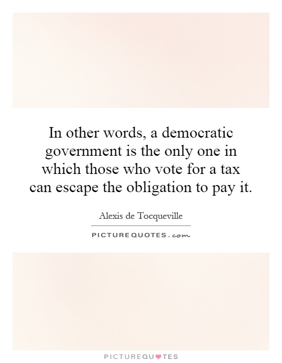 In other words, a democratic government is the only one in which those who vote for a tax can escape the obligation to pay it Picture Quote #1