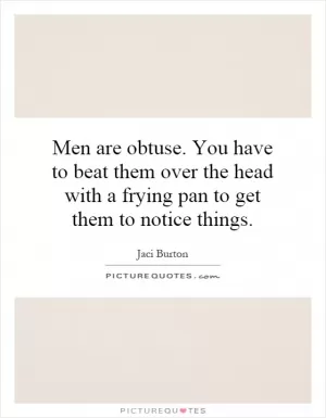 Men are obtuse. You have to beat them over the head with a frying pan to get them to notice things Picture Quote #1