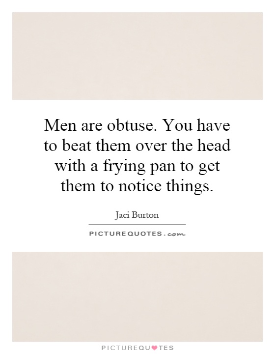 Men are obtuse. You have to beat them over the head with a frying pan to get them to notice things Picture Quote #1