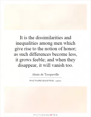It is the dissimilarities and inequalities among men which give rise to the notion of honor; as such differences become less, it grows feeble; and when they disappear, it will vanish too Picture Quote #1
