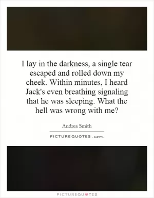 I lay in the darkness, a single tear escaped and rolled down my cheek. Within minutes, I heard Jack's even breathing signaling that he was sleeping. What the hell was wrong with me? Picture Quote #1