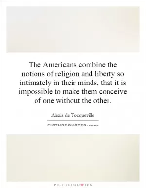 The Americans combine the notions of religion and liberty so intimately in their minds, that it is impossible to make them conceive of one without the other Picture Quote #1