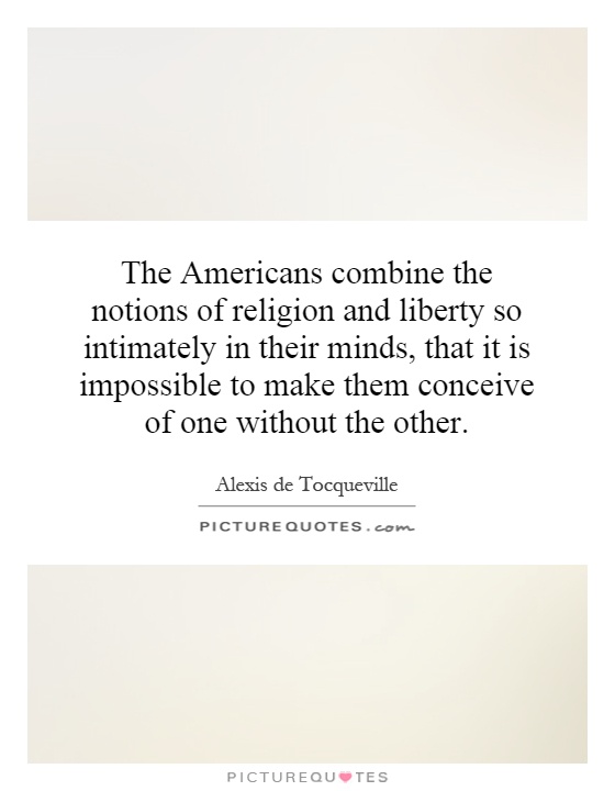 The Americans combine the notions of religion and liberty so intimately in their minds, that it is impossible to make them conceive of one without the other Picture Quote #1
