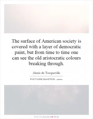 The surface of American society is covered with a layer of democratic paint, but from time to time one can see the old aristocratic colours breaking through Picture Quote #1